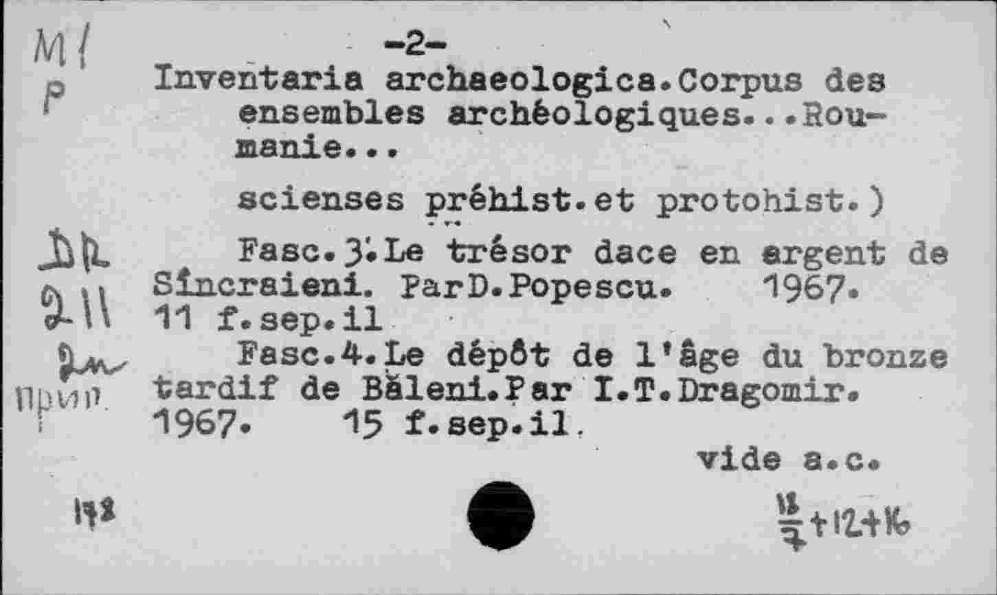 ﻿p Inventaria archaeologies.Corpus des ensembles archéologiques.. .Hou-manie...
scienses préhist.et protohist.)
M	Fase. 3'* Le trésor dace en argent de
л n Sîncraieni. parD.Popescu.	1967.
J-и 11 f.sep.il
Fase.4.Le dépôt de l’âge du bronze ппип tardif de Bâleni.Par I.T.Dragomir.
•	1967. 15f.sep.il,
vide a.c.
«*	ф